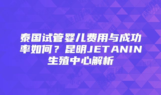 泰国试管婴儿费用与成功率如何?昆明JETANIN生殖中心解析