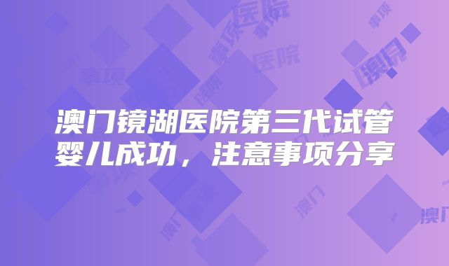 澳门镜湖医院第三代试管婴儿成功,注意事项分享
