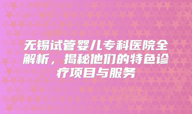 无锡试管婴儿专科医院全解析,揭秘他们的特色诊疗项目与服务