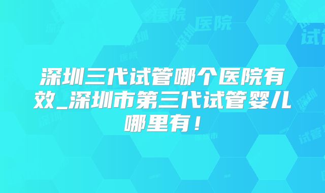 深圳三代试管哪个医院有效_深圳市第三代试管婴儿哪里有！