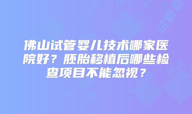 佛山试管婴儿技术哪家医院好?胚胎移植后哪些检查项目不能忽视?