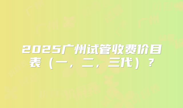 2025广州试管收费价目表（一，二，三代）？