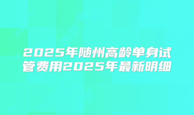 2025年随州高龄单身试管费用2025年最新明细