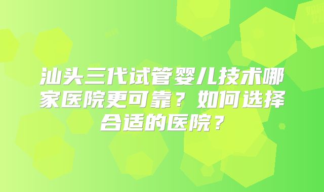 汕头三代试管婴儿技术哪家医院更可靠？如何选择合适的医院？