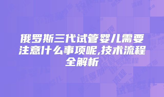俄罗斯三代试管婴儿需要注意什么事项呢,技术流程全解析