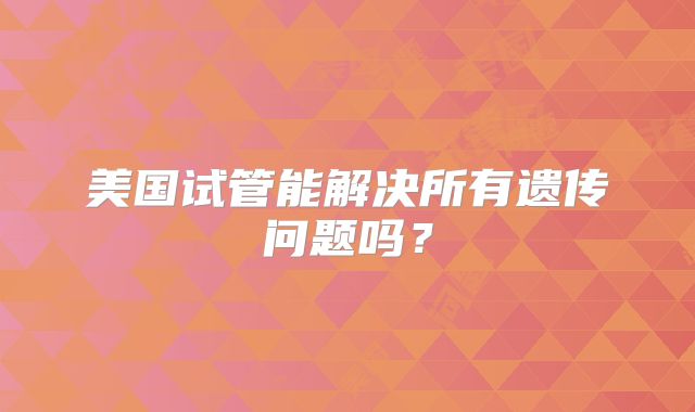 美国试管能解决所有遗传问题吗?