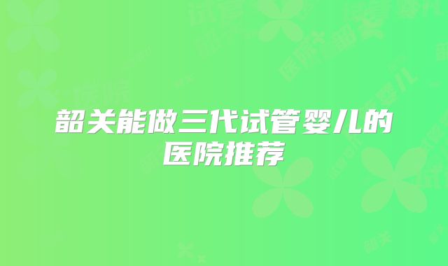 韶关能做三代试管婴儿的医院推荐