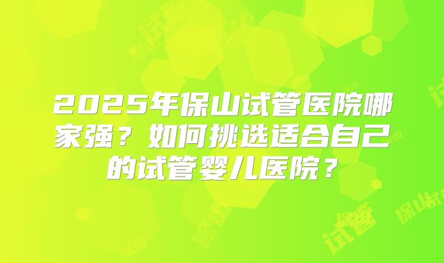 2025年保山试管医院哪家强?如何挑选适合自己的试管婴儿医院?