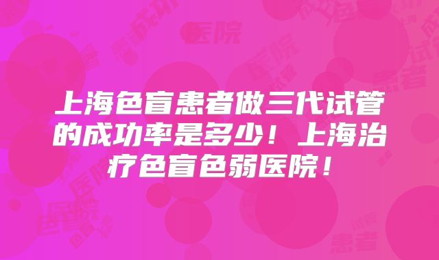 上海色盲患者做三代试管的成功率是多少!上海治疗色盲色弱医院!