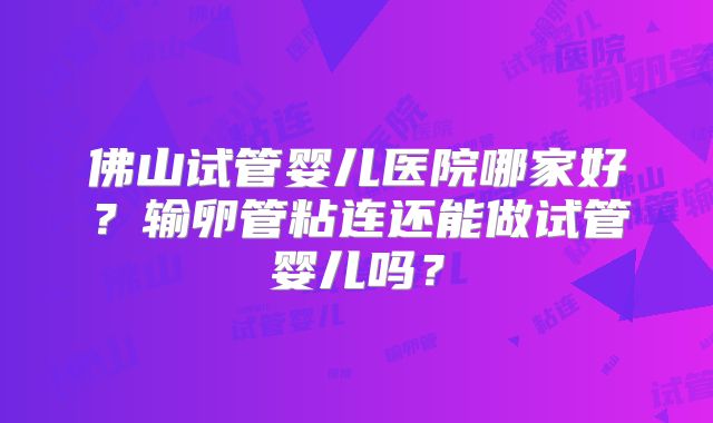 佛山试管婴儿医院哪家好？输卵管粘连还能做试管婴儿吗？