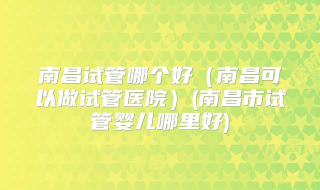 南昌试管哪个好(南昌可以做试管医院)(南昌市试管婴儿哪里好)