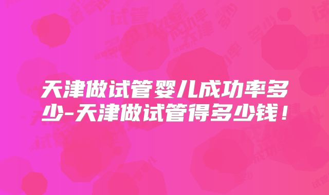 天津做试管婴儿成功率多少-天津做试管得多少钱！