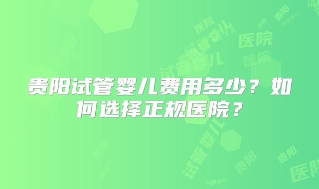 贵阳试管婴儿费用多少?如何选择正规医院?