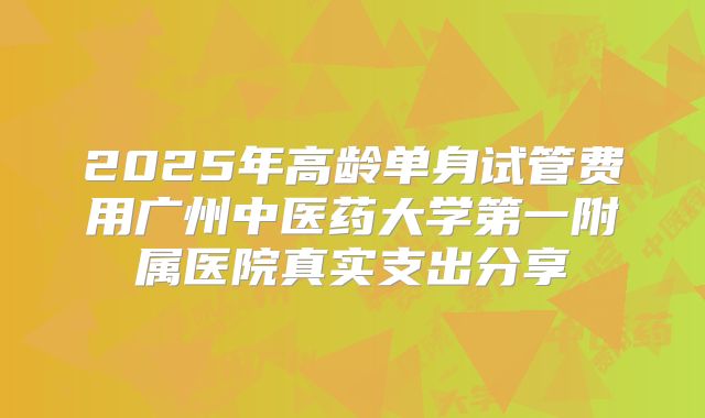 2025年高龄单身试管费用广州中医药大学第一附属医院真实支出分享