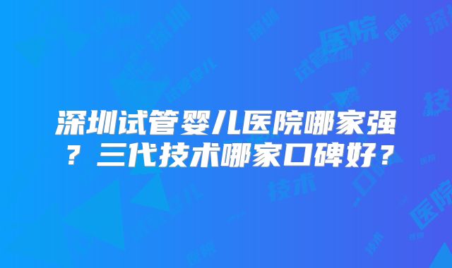深圳试管婴儿医院哪家强？三代技术哪家口碑好？