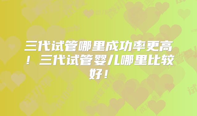 三代试管哪里成功率更高！三代试管婴儿哪里比较好！