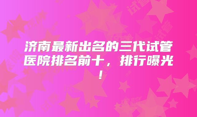 济南最新出名的三代试管医院排名前十,排行曝光!