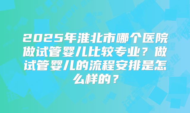 2025年淮北市哪个医院做试管婴儿比较专业?做试管婴儿的流程安排是怎么样的?