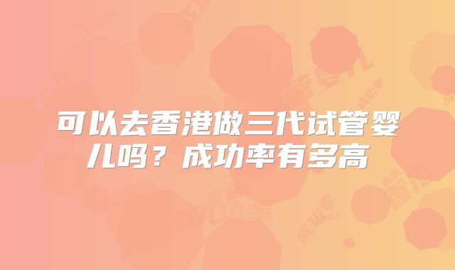 可以去香港做三代试管婴儿吗？成功率有多高