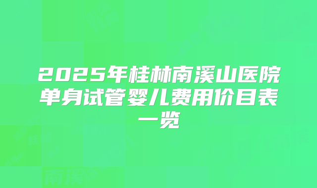 2025年桂林南溪山医院单身试管婴儿费用价目表一览
