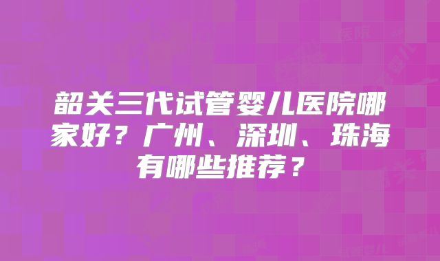韶关三代试管婴儿医院哪家好?广州、深圳、珠海有哪些推荐?