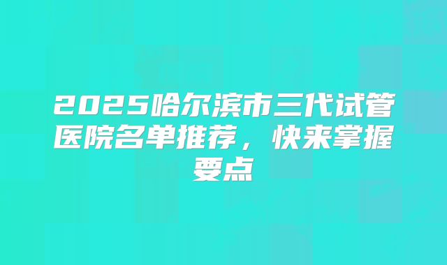 2025哈尔滨市三代试管医院名单推荐，快来掌握要点