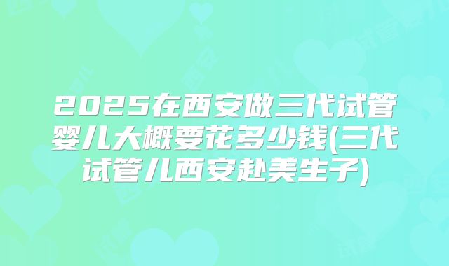 2025在西安做三代试管婴儿大概要花多少钱(三代试管儿西安赴美生子)