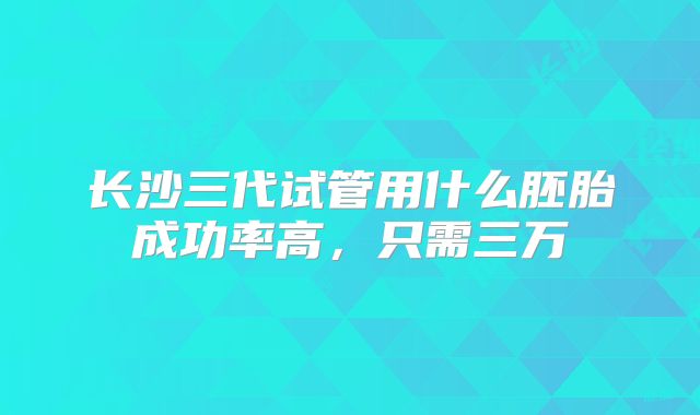 长沙三代试管用什么胚胎成功率高,只需三万