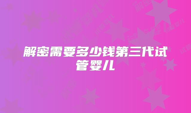 解密需要多少钱第三代试管婴儿