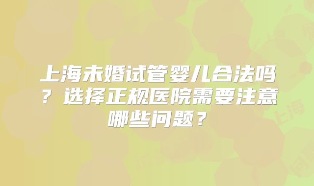 上海未婚试管婴儿合法吗?选择正规医院需要注意哪些问题?