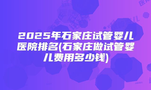 2025年石家庄试管婴儿医院排名(石家庄做试管婴儿费用多少钱)