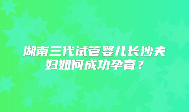 湖南三代试管婴儿长沙夫妇如何成功孕育?