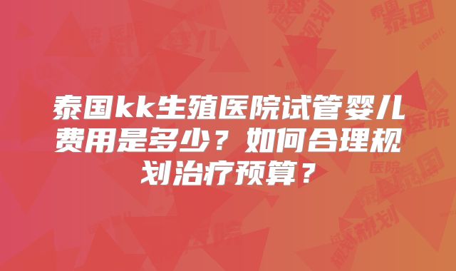 泰国kk生殖医院试管婴儿费用是多少?如何合理规划治疗预算?