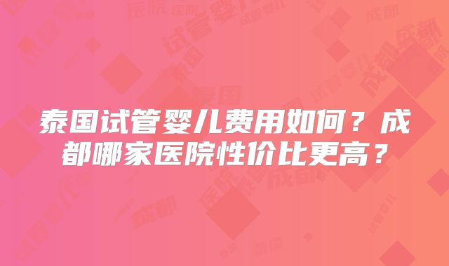 泰国试管婴儿费用如何?成都哪家医院性价比更高?
