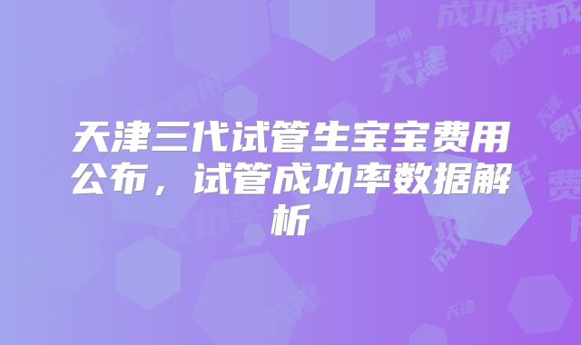 天津三代试管生宝宝费用公布,试管成功率数据解析