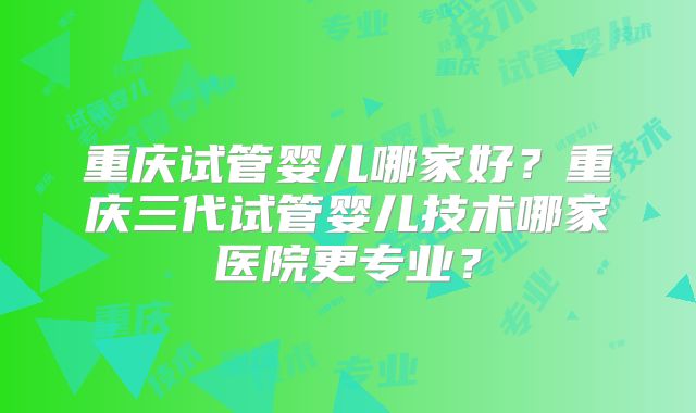 重庆试管婴儿哪家好？重庆三代试管婴儿技术哪家医院更专业？