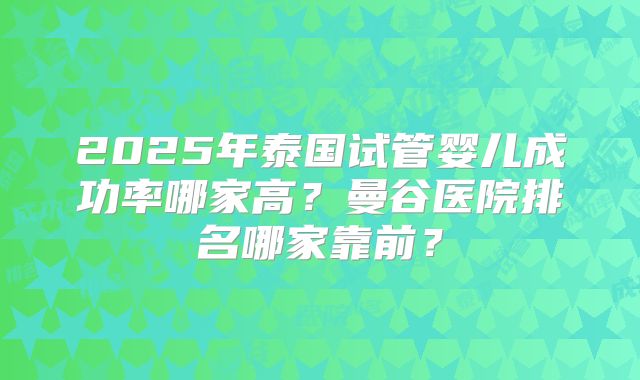 2025年泰国试管婴儿成功率哪家高?曼谷医院排名哪家靠前?