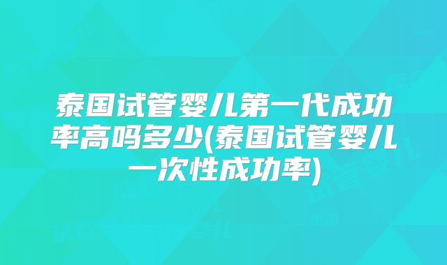 泰国试管婴儿第一代成功率高吗多少(泰国试管婴儿一次性成功率)