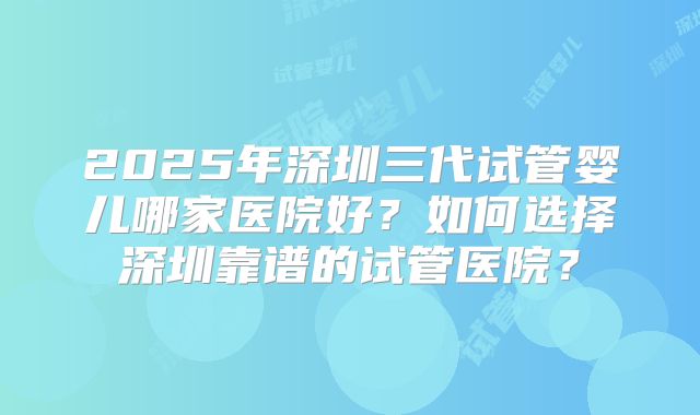 2025年深圳三代试管婴儿哪家医院好?如何选择深圳靠谱的试管医院?