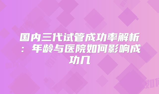 国内三代试管成功率解析:年龄与医院如何影响成功几