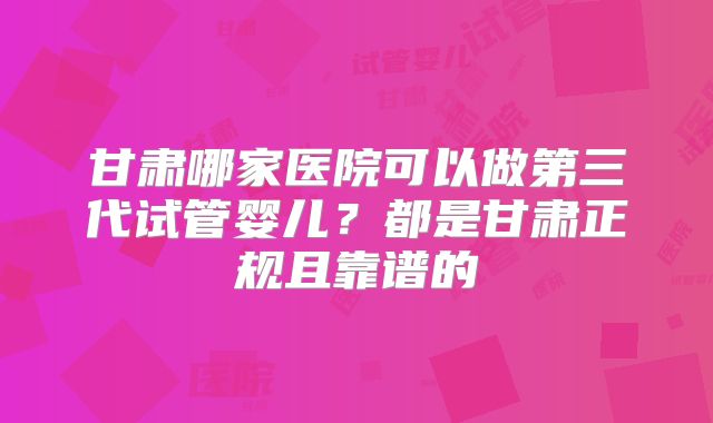 甘肃哪家医院可以做第三代试管婴儿?都是甘肃正规且靠谱的