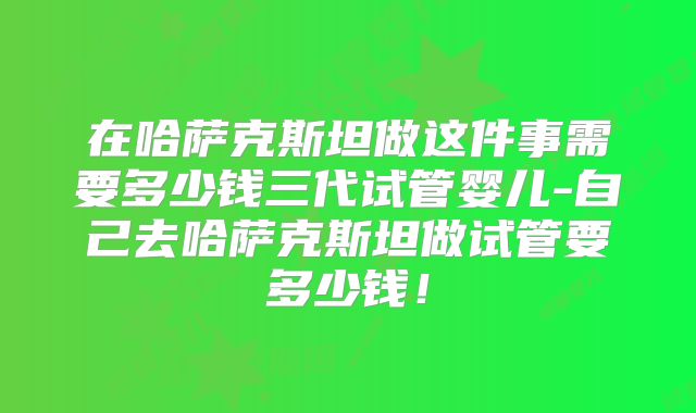 在哈萨克斯坦做这件事需要多少钱三代试管婴儿-自己去哈萨克斯坦做试管要多少钱!
