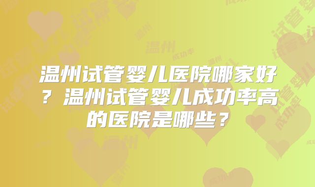 温州试管婴儿医院哪家好？温州试管婴儿成功率高的医院是哪些？