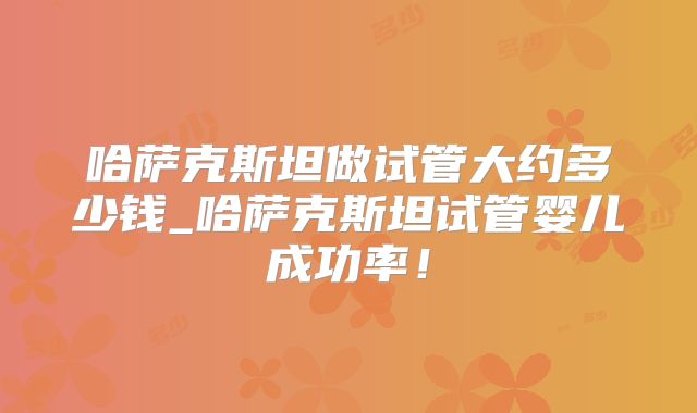 哈萨克斯坦做试管大约多少钱_哈萨克斯坦试管婴儿成功率!