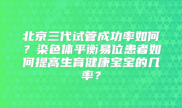 北京三代试管成功率如何？染色体平衡易位患者如何提高生育健康宝宝的几率？