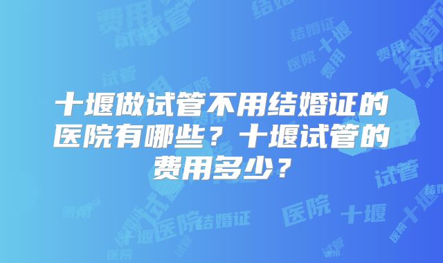 十堰做试管不用结婚证的医院有哪些？十堰试管的费用多少？