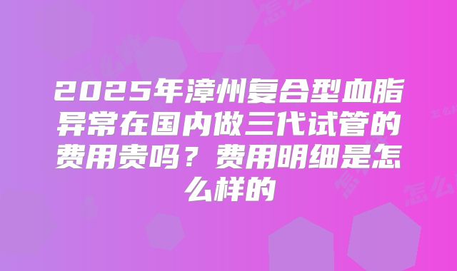 2025年漳州复合型血脂异常在国内做三代试管的费用贵吗?费用明细是怎么样的