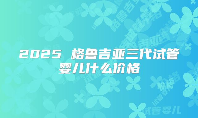 2025 格鲁吉亚三代试管婴儿什么价格