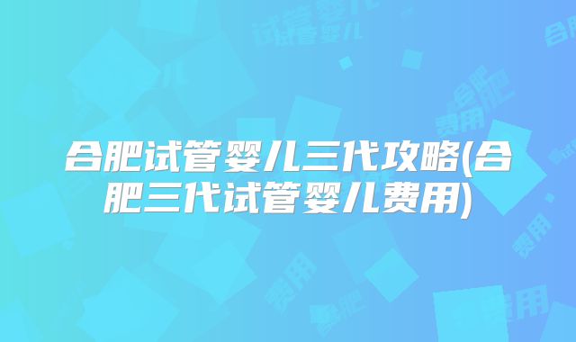 合肥试管婴儿三代攻略(合肥三代试管婴儿费用)