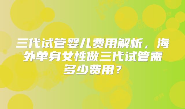 三代试管婴儿费用解析，海外单身女性做三代试管需多少费用？